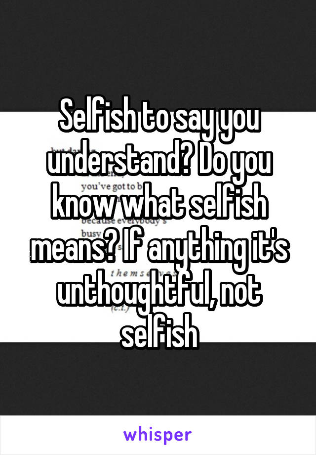 Selfish to say you understand? Do you know what selfish means? If anything it's unthoughtful, not selfish