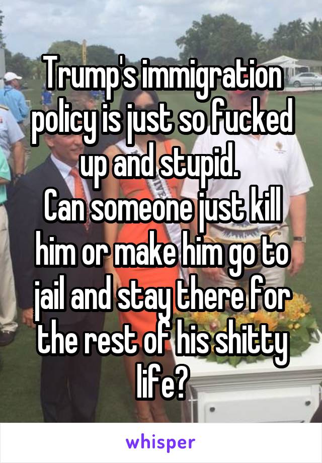 Trump's immigration policy is just so fucked up and stupid. 
Can someone just kill him or make him go to jail and stay there for the rest of his shitty life?