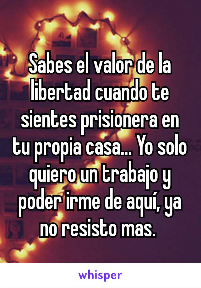 Sabes el valor de la libertad cuando te sientes prisionera en tu propia casa... Yo solo quiero un trabajo y poder irme de aquí, ya no resisto mas. 