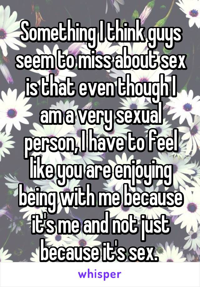 Something I think guys seem to miss about sex is that even though I am a very sexual person, I have to feel like you are enjoying being with me because it's me and not just because it's sex. 