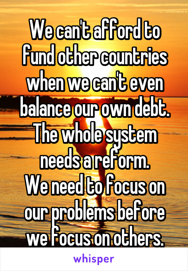 We can't afford to fund other countries when we can't even balance our own debt. The whole system needs a reform.
We need to focus on our problems before we focus on others.