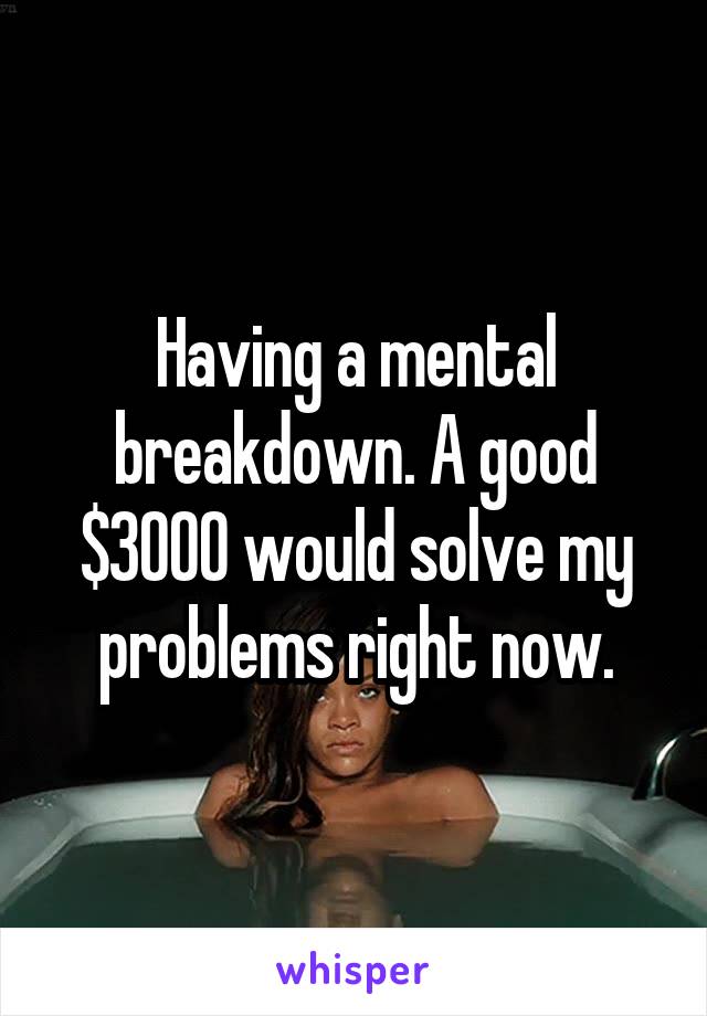 Having a mental breakdown. A good $3000 would solve my problems right now.