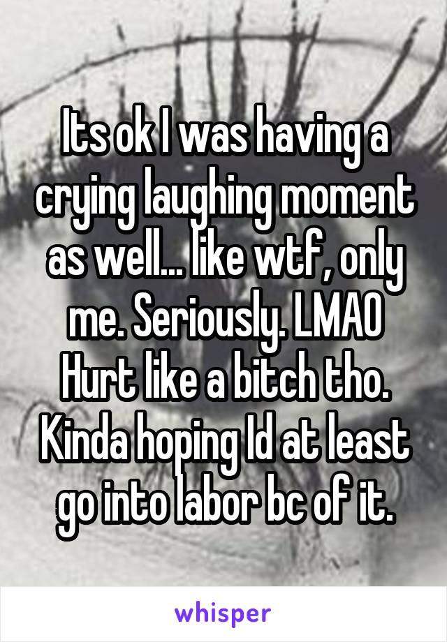 Its ok I was having a crying laughing moment as well... like wtf, only me. Seriously. LMAO
Hurt like a bitch tho. Kinda hoping Id at least go into labor bc of it.