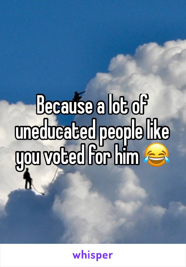 Because a lot of uneducated people like you voted for him 😂