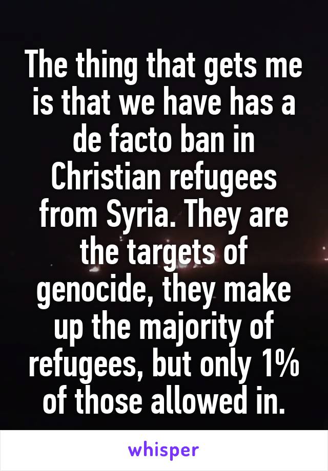 The thing that gets me is that we have has a de facto ban in Christian refugees from Syria. They are the targets of genocide, they make up the majority of refugees, but only 1% of those allowed in.