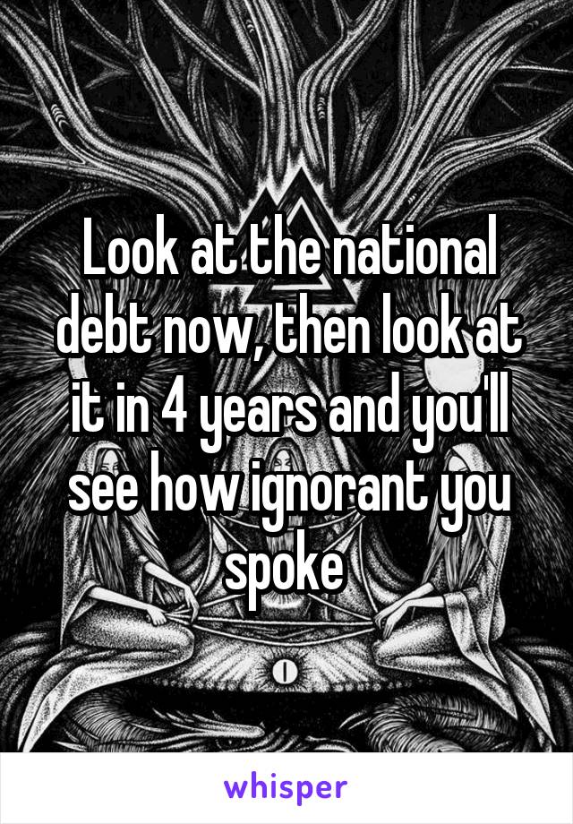 Look at the national debt now, then look at it in 4 years and you'll see how ignorant you spoke 