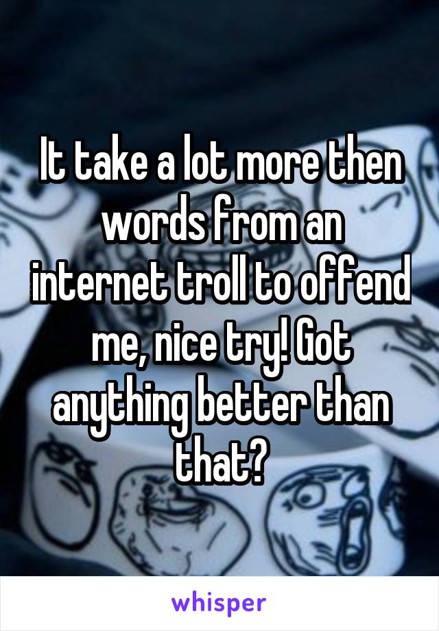 It take a lot more then words from an internet troll to offend me, nice try! Got anything better than that?