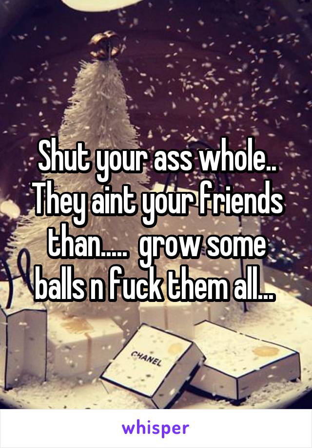 Shut your ass whole.. They aint your friends than.....  grow some balls n fuck them all... 