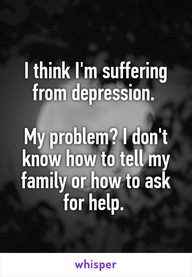 I think I'm suffering from depression. 

My problem? I don't know how to tell my family or how to ask for help. 