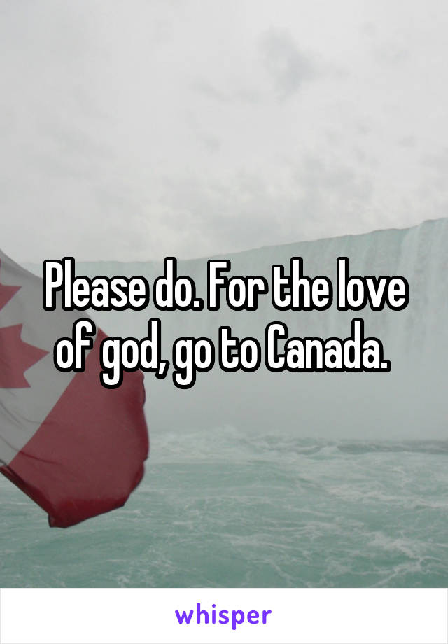 Please do. For the love of god, go to Canada. 