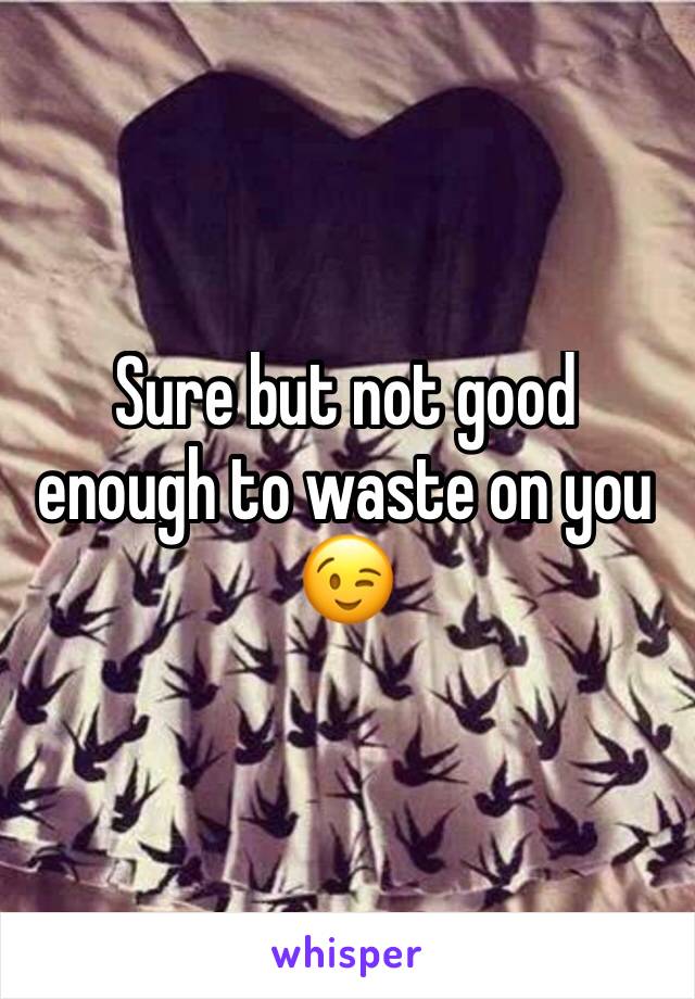 Sure but not good enough to waste on you 😉