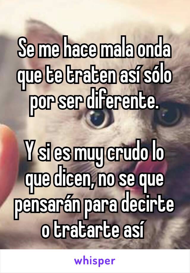 Se me hace mala onda que te traten así sólo por ser diferente.

Y si es muy crudo lo que dicen, no se que pensarán para decirte o tratarte así 