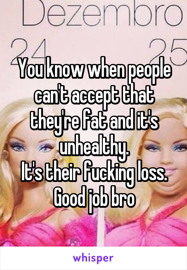 You know when people can't accept that they're fat and it's unhealthy.
It's their fucking loss. Good job bro