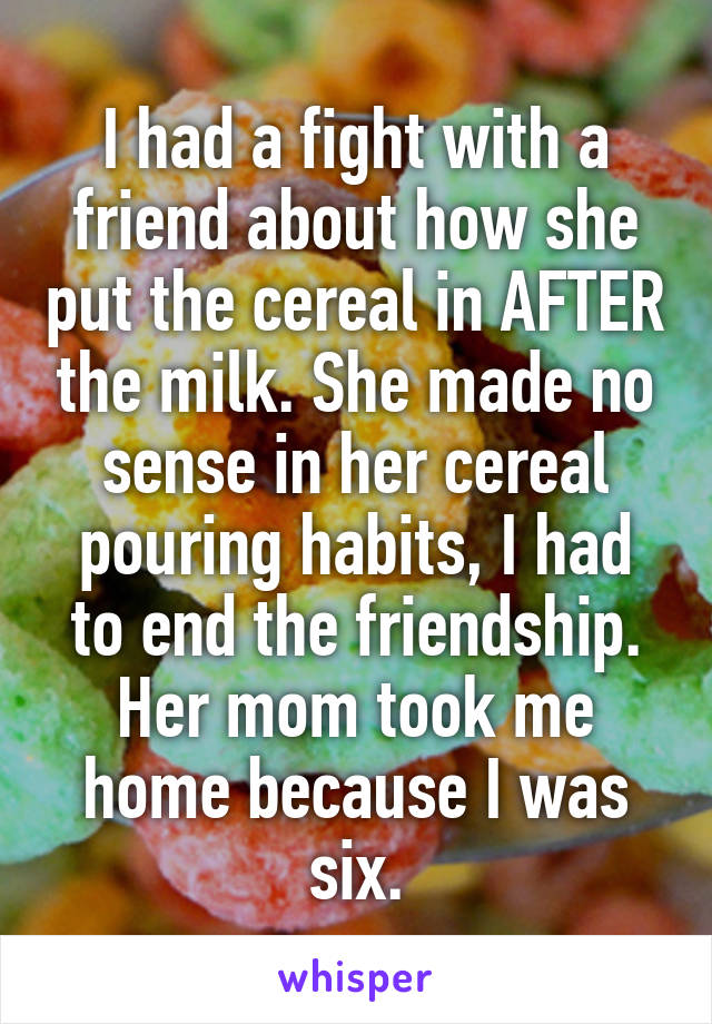 I had a fight with a friend about how she put the cereal in AFTER the milk. She made no sense in her cereal pouring habits, I had to end the friendship.
Her mom took me home because I was six.