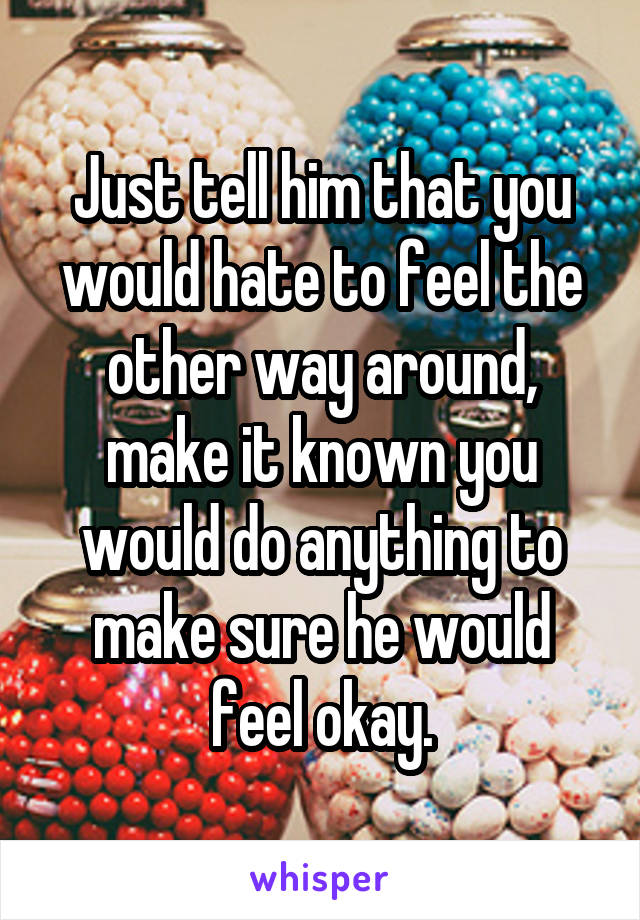 Just tell him that you would hate to feel the other way around, make it known you would do anything to make sure he would feel okay.