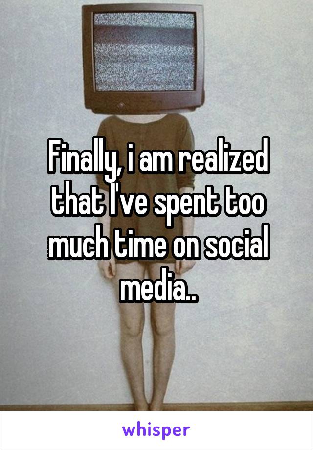 Finally, i am realized that I've spent too much time on social media..