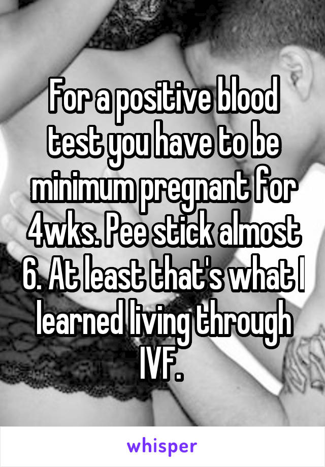 For a positive blood test you have to be minimum pregnant for 4wks. Pee stick almost 6. At least that's what I learned living through IVF. 