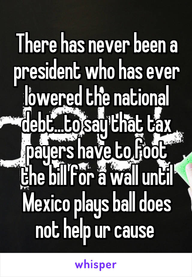 There has never been a president who has ever lowered the national debt...to say that tax payers have to foot the bill for a wall until Mexico plays ball does not help ur cause 