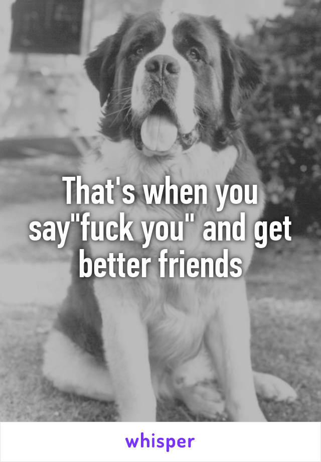 That's when you say"fuck you" and get better friends