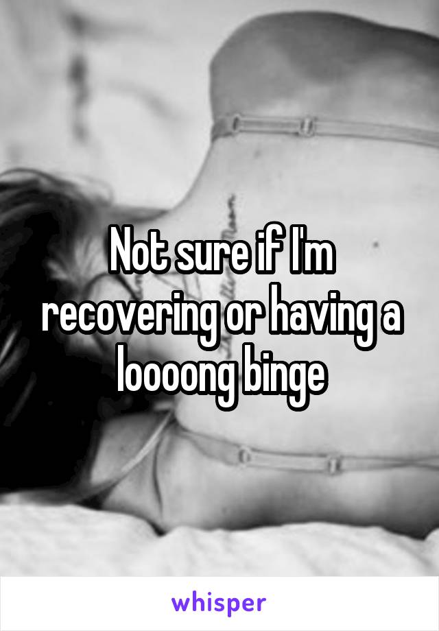 Not sure if I'm recovering or having a loooong binge