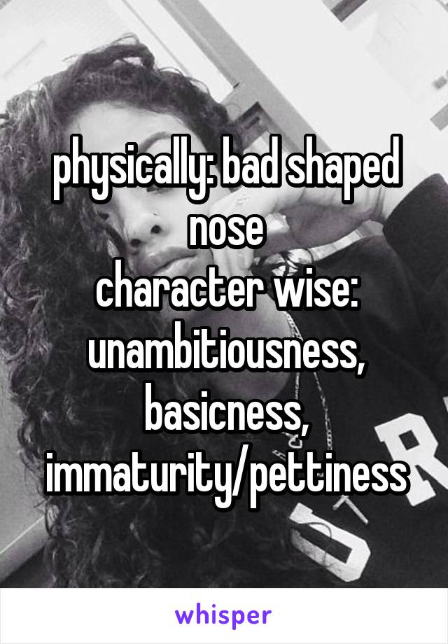 physically: bad shaped nose
character wise: unambitiousness, basicness, immaturity/pettiness