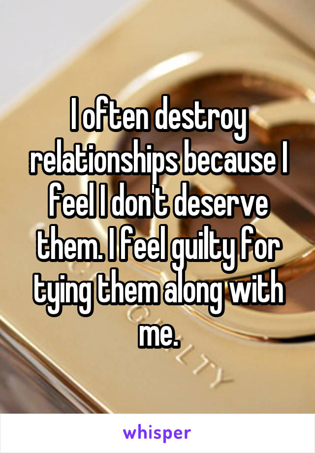 I often destroy relationships because I feel I don't deserve them. I feel guilty for tying them along with me.