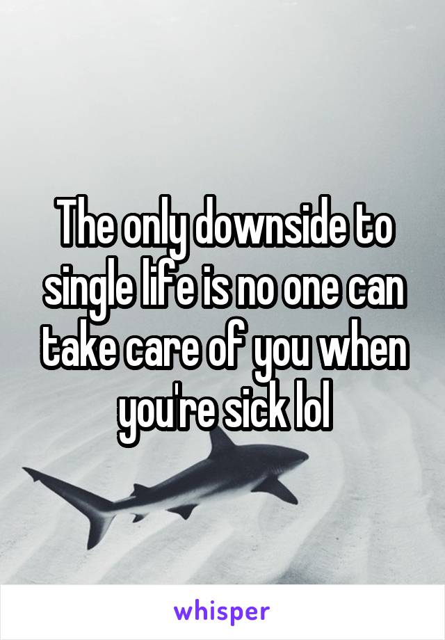 The only downside to single life is no one can take care of you when you're sick lol