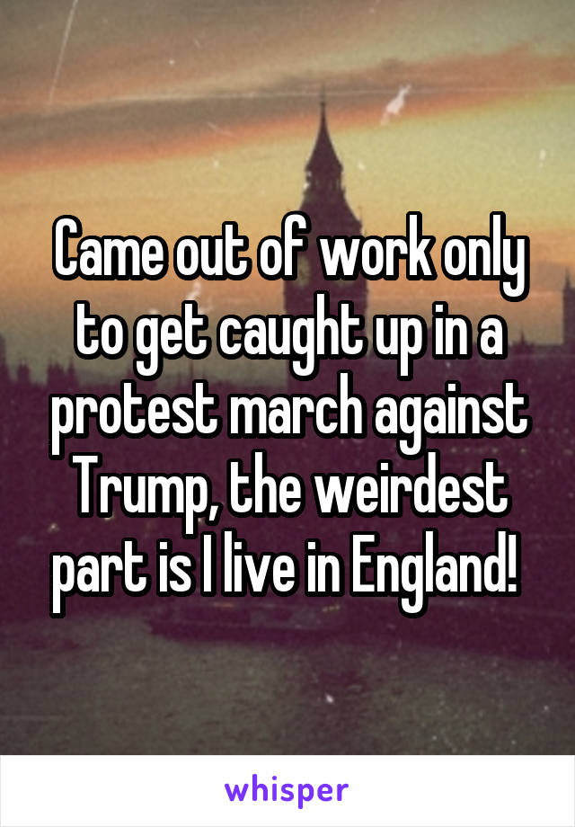 Came out of work only to get caught up in a protest march against Trump, the weirdest part is I live in England! 