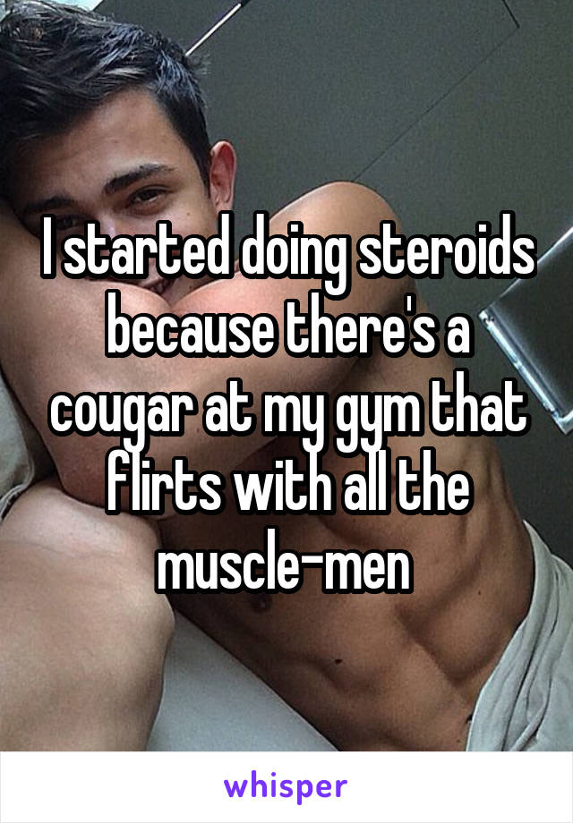 I started doing steroids because there's a cougar at my gym that flirts with all the muscle-men 