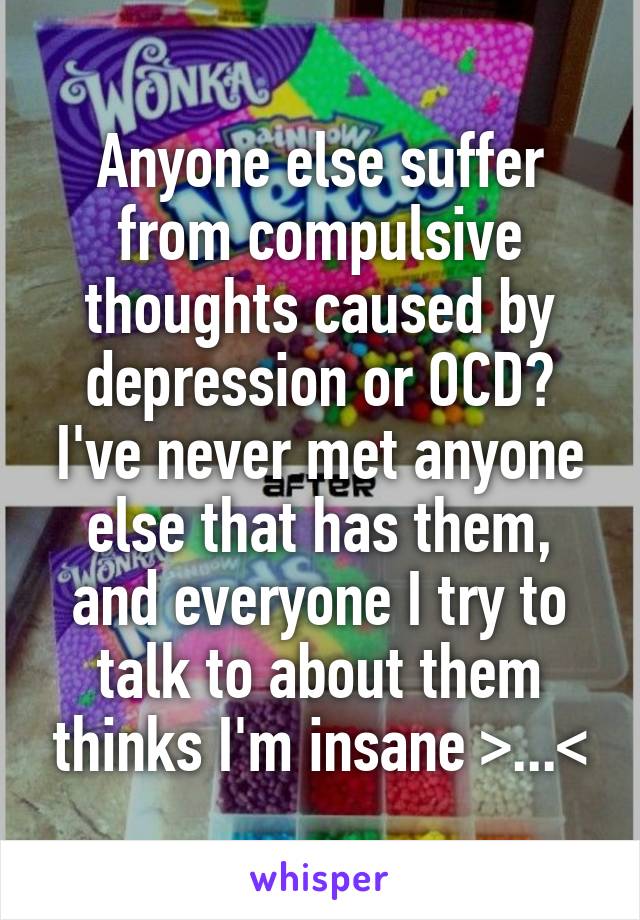 Anyone else suffer from compulsive thoughts caused by depression or OCD? I've never met anyone else that has them, and everyone I try to talk to about them thinks I'm insane >...<