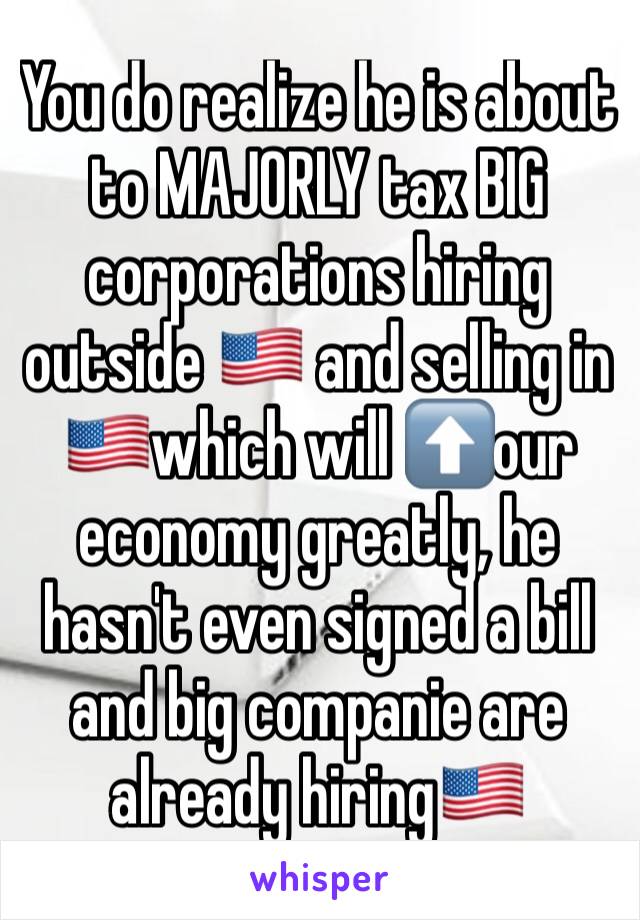 You do realize he is about to MAJORLY tax BIG corporations hiring outside 🇺🇸 and selling in 🇺🇸which will ⬆️our economy greatly, he hasn't even signed a bill and big companie are already hiring🇺🇸