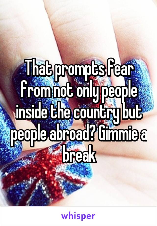 That prompts fear from not only people inside the country but people abroad? Gimmie a break