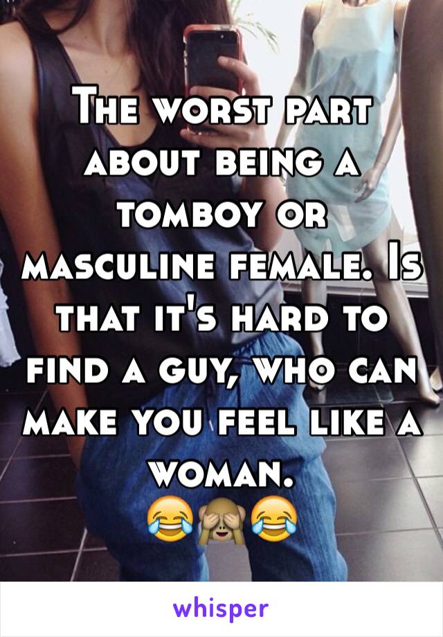 The worst part about being a tomboy or masculine female. Is that it's hard to find a guy, who can make you feel like a woman. 
😂🙈😂