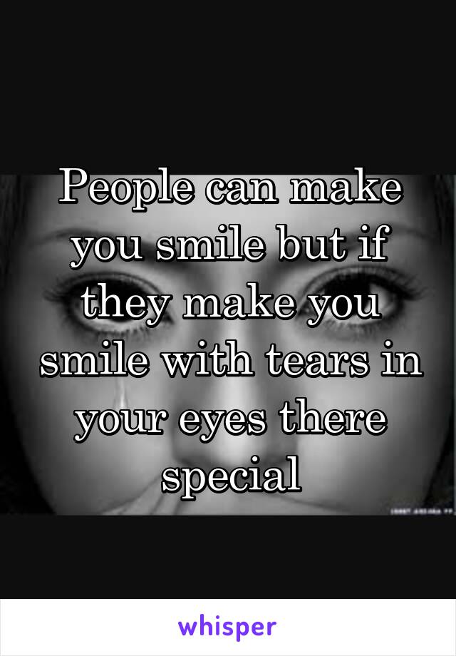 People can make you smile but if they make you smile with tears in your eyes there special