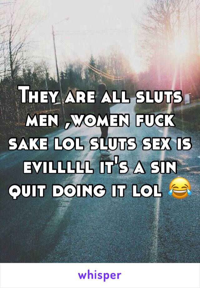 They are all sluts men ,women fuck sake lol sluts sex is evilllll it's a sin quit doing it lol 😂 