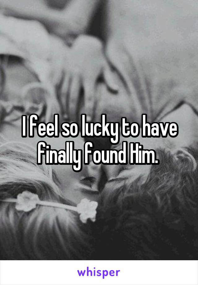 I feel so lucky to have finally found Him. 