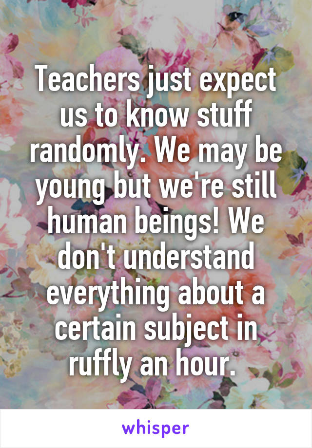 Teachers just expect us to know stuff randomly. We may be young but we're still human beings! We don't understand everything about a certain subject in ruffly an hour. 