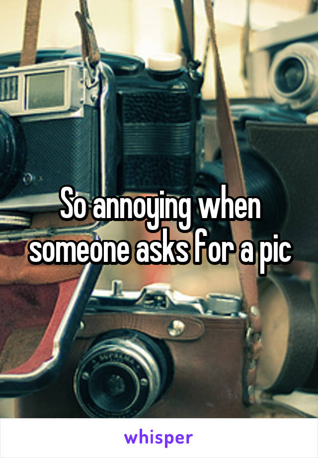 So annoying when someone asks for a pic