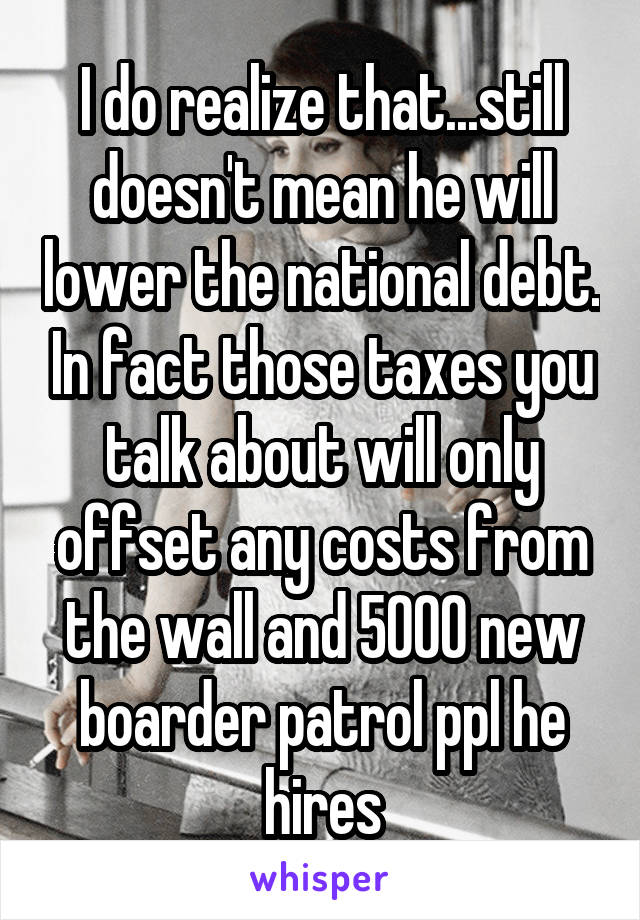 I do realize that...still doesn't mean he will lower the national debt. In fact those taxes you talk about will only offset any costs from the wall and 5000 new boarder patrol ppl he hires