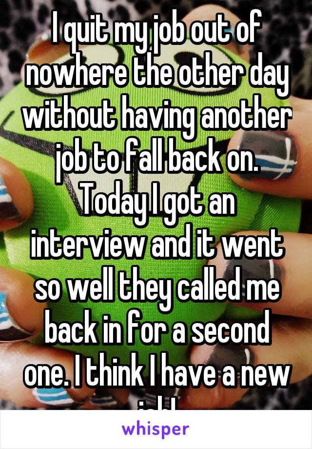 I quit my job out of nowhere the other day without having another job to fall back on. Today I got an interview and it went so well they called me back in for a second one. I think I have a new job!