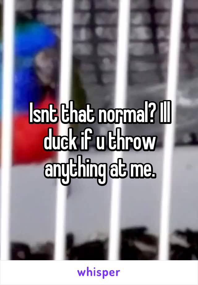 Isnt that normal? Ill duck if u throw anything at me.