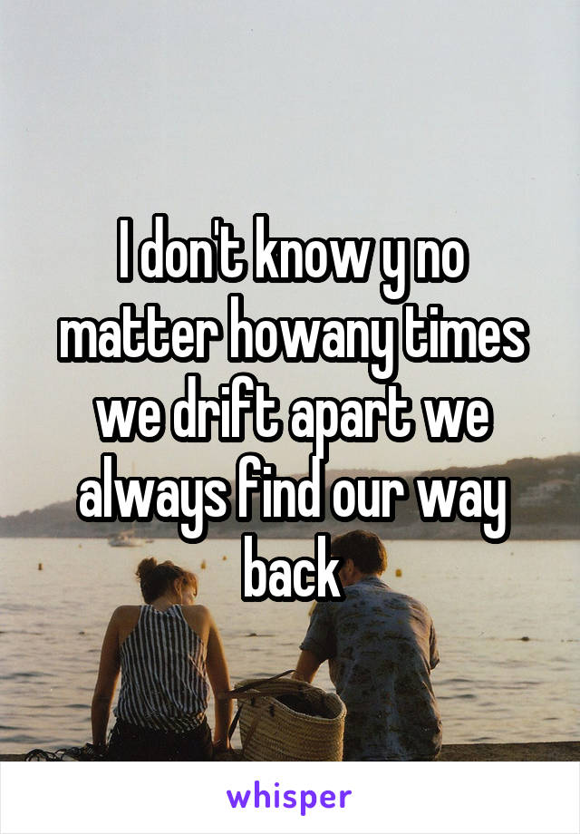 I don't know y no matter howany times we drift apart we always find our way back