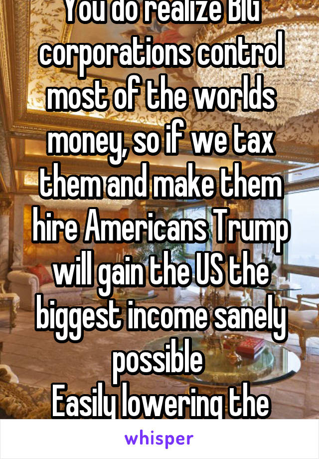 You do realize BIG corporations control most of the worlds money, so if we tax them and make them hire Americans Trump will gain the US the biggest income sanely possible 
Easily lowering the debt 