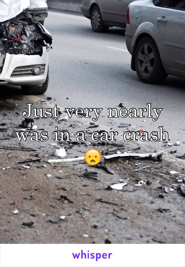 Just very nearly was in a car crash 😦