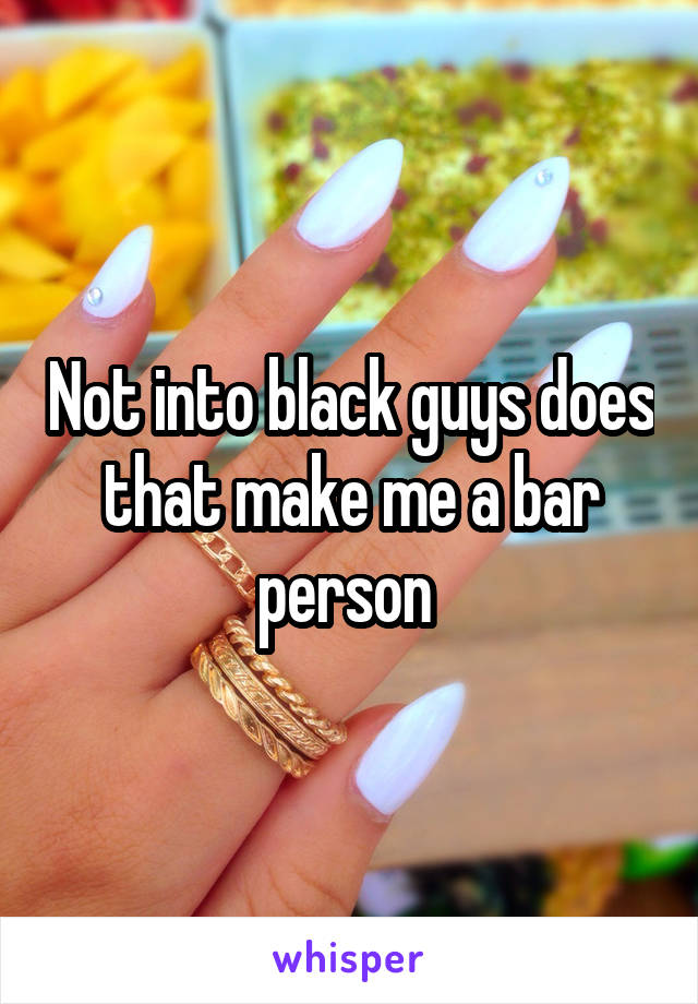 Not into black guys does that make me a bar person 