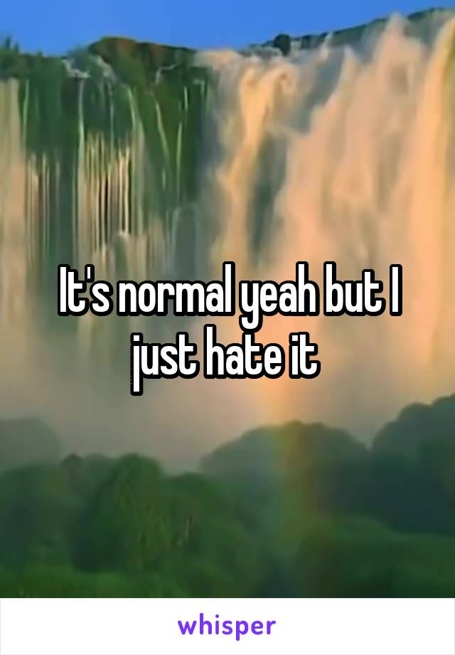 It's normal yeah but I just hate it 