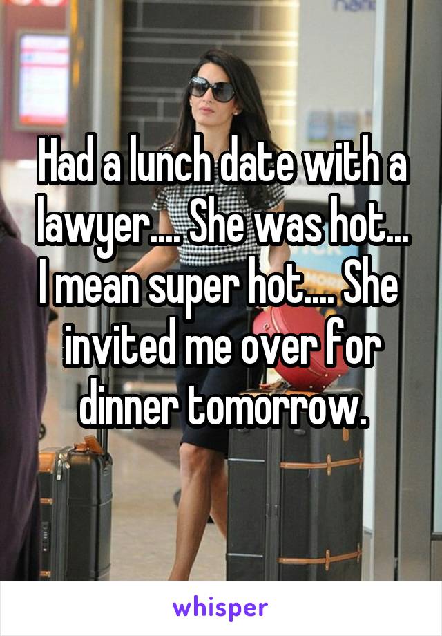 Had a lunch date with a lawyer.... She was hot... I mean super hot.... She  invited me over for dinner tomorrow.
