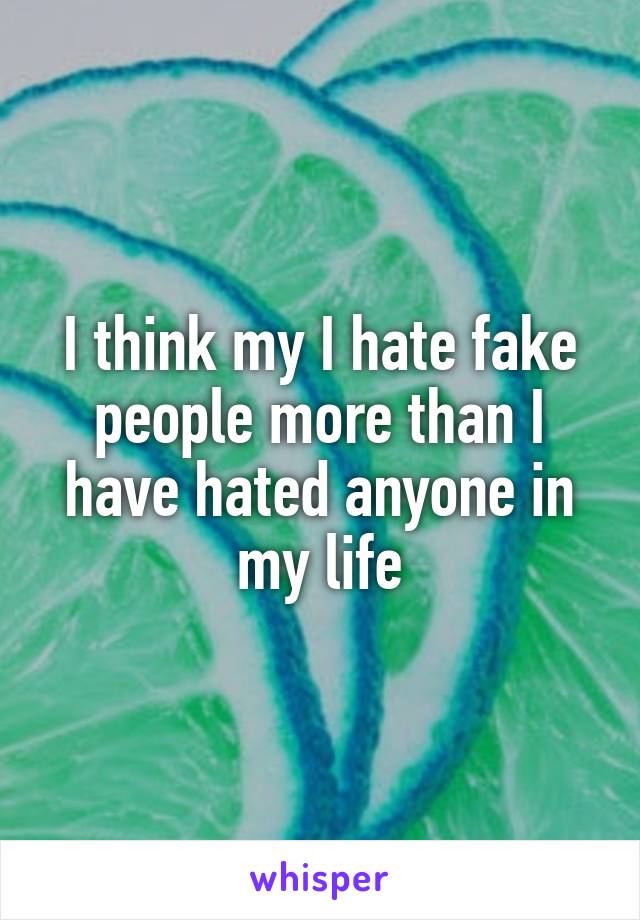 I think my I hate fake people more than I have hated anyone in my life