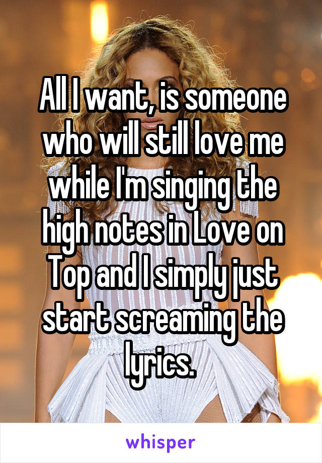 

All I want, is someone who will still love me while I'm singing the high notes in Love on Top and I simply just start screaming the lyrics. 

