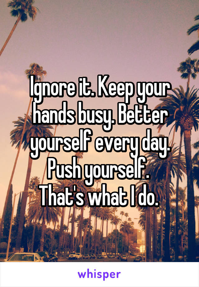 Ignore it. Keep your hands busy. Better yourself every day. Push yourself. 
That's what I do. 